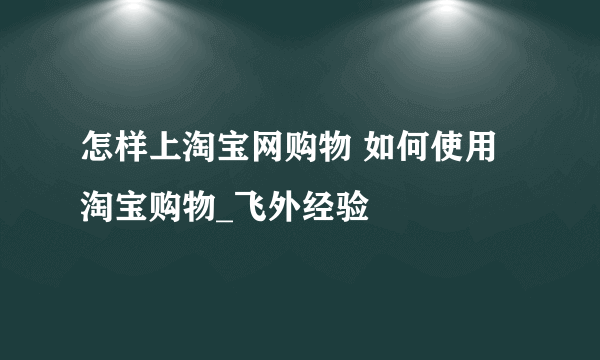 怎样上淘宝网购物 如何使用淘宝购物_飞外经验