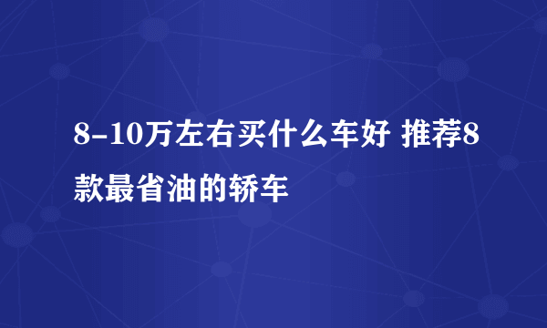 8-10万左右买什么车好 推荐8款最省油的轿车