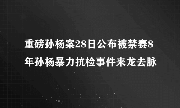 重磅孙杨案28日公布被禁赛8年孙杨暴力抗检事件来龙去脉