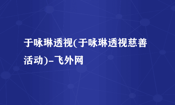 于咏琳透视(于咏琳透视慈善活动)-飞外网