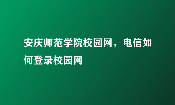 安庆师范学院校园网，电信如何登录校园网