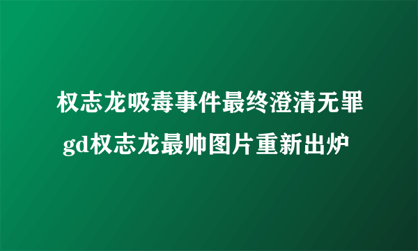 权志龙吸毒事件最终澄清无罪 gd权志龙最帅图片重新出炉