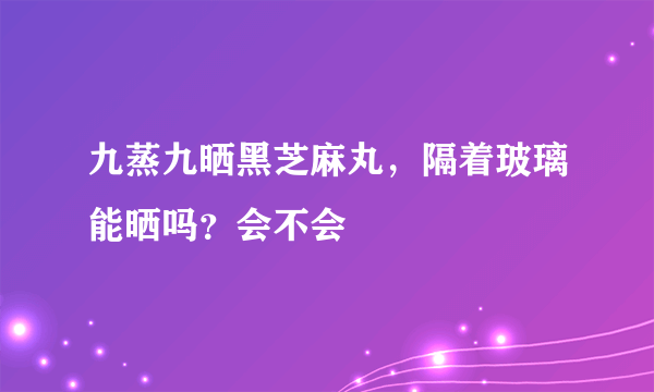 九蒸九晒黑芝麻丸，隔着玻璃能晒吗？会不会