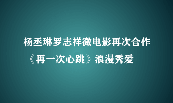 杨丞琳罗志祥微电影再次合作 《再一次心跳》浪漫秀爱