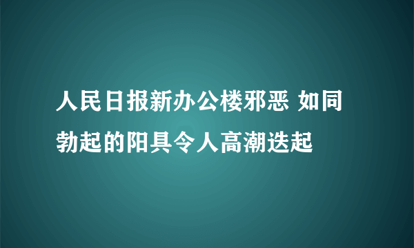 人民日报新办公楼邪恶 如同勃起的阳具令人高潮迭起