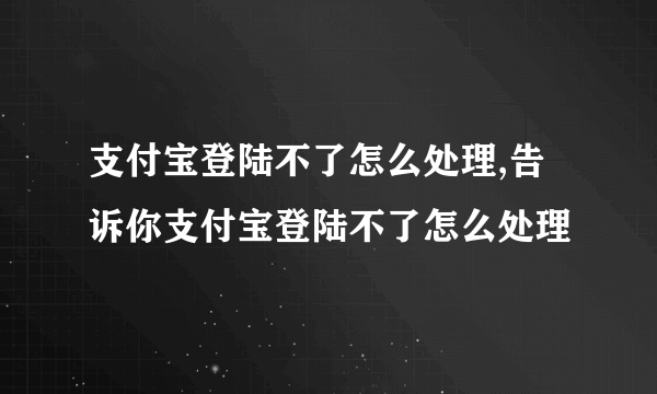 支付宝登陆不了怎么处理,告诉你支付宝登陆不了怎么处理