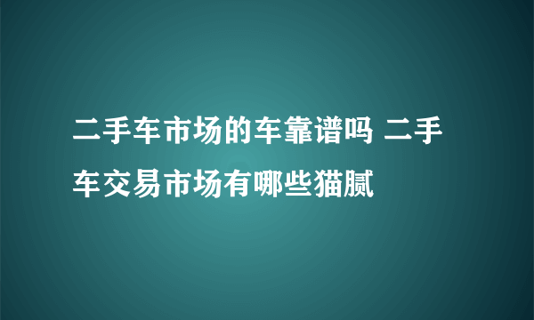 二手车市场的车靠谱吗 二手车交易市场有哪些猫腻