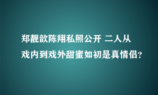 郑靓歆陈翔私照公开 二人从戏内到戏外甜蜜如初是真情侣？