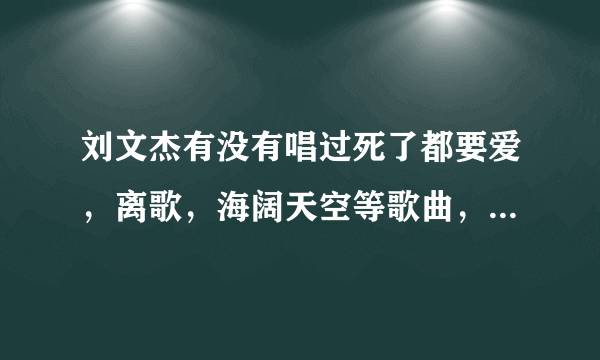 刘文杰有没有唱过死了都要爱，离歌，海阔天空等歌曲，不是演唱会，是MV的可下载的