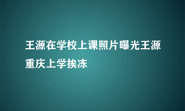 王源在学校上课照片曝光王源重庆上学挨冻