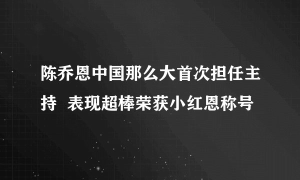 陈乔恩中国那么大首次担任主持  表现超棒荣获小红恩称号