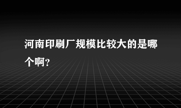 河南印刷厂规模比较大的是哪个啊？