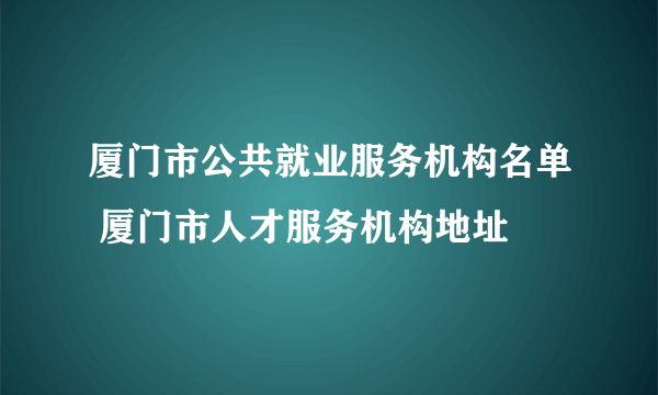 厦门市公共就业服务机构名单 厦门市人才服务机构地址