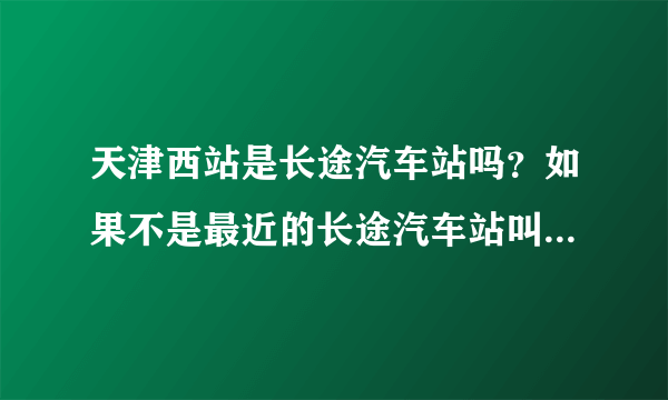 天津西站是长途汽车站吗？如果不是最近的长途汽车站叫什么？怎么走？