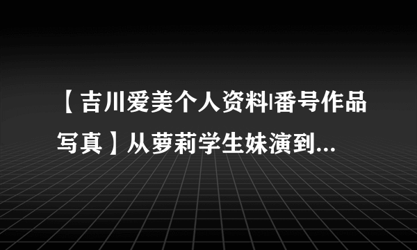 【吉川爱美个人资料|番号作品写真】从萝莉学生妹演到御姐的老牌女优