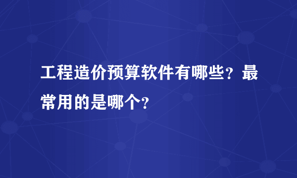 工程造价预算软件有哪些？最常用的是哪个？