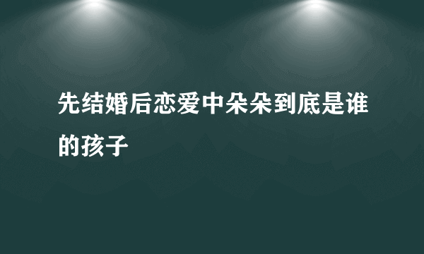 先结婚后恋爱中朵朵到底是谁的孩子