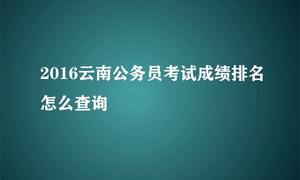 2016云南公务员考试成绩排名怎么查询