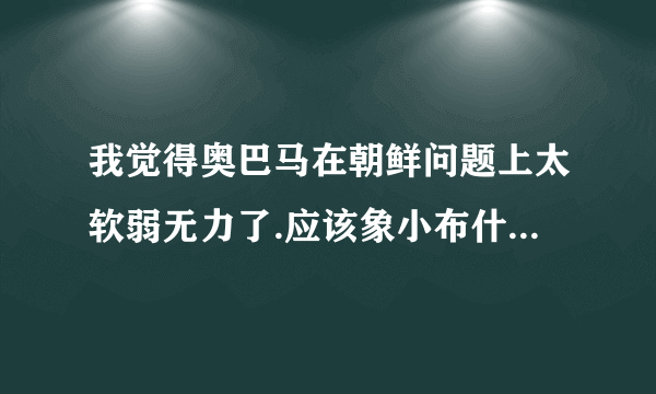 我觉得奥巴马在朝鲜问题上太软弱无力了.应该象小布什那样残酷.