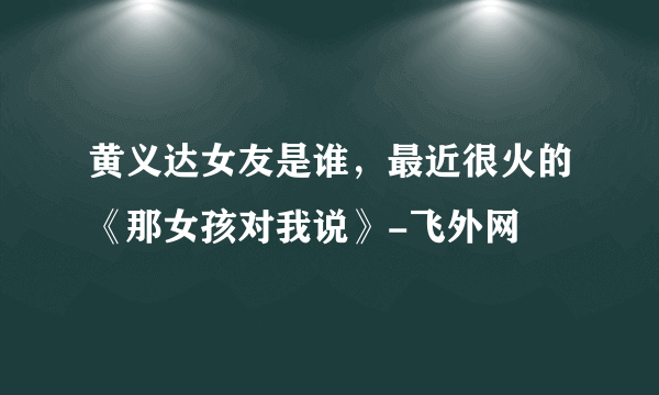 黄义达女友是谁，最近很火的《那女孩对我说》-飞外网