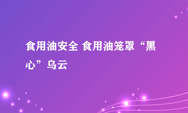 食用油安全 食用油笼罩“黑心”乌云