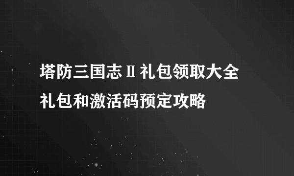 塔防三国志Ⅱ礼包领取大全 礼包和激活码预定攻略