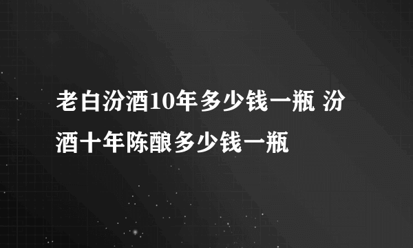 老白汾酒10年多少钱一瓶 汾酒十年陈酿多少钱一瓶