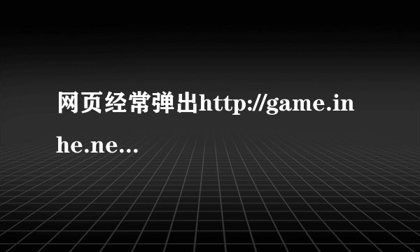 网页经常弹出http://game.inhe.net/jw2/index.html这地址。