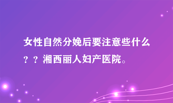 女性自然分娩后要注意些什么？？湘西丽人妇产医院。