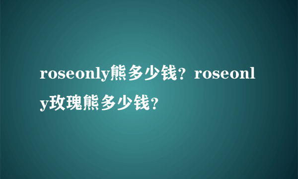 roseonly熊多少钱？roseonly玫瑰熊多少钱？