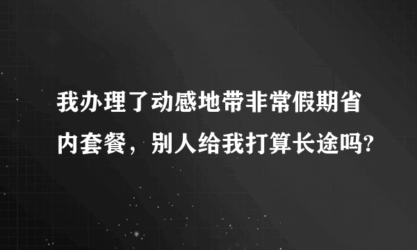 我办理了动感地带非常假期省内套餐，别人给我打算长途吗?