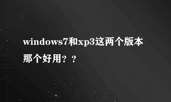 windows7和xp3这两个版本那个好用？？