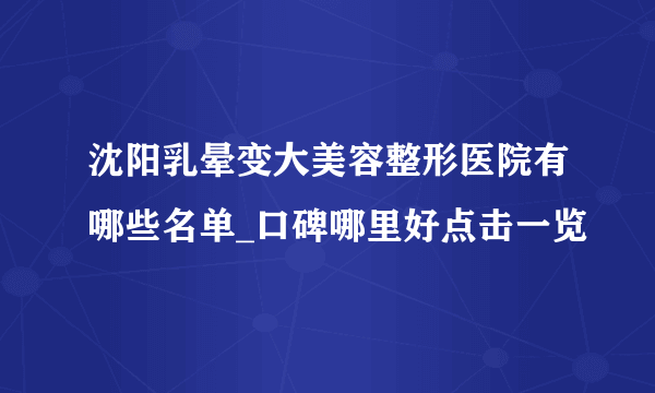 沈阳乳晕变大美容整形医院有哪些名单_口碑哪里好点击一览