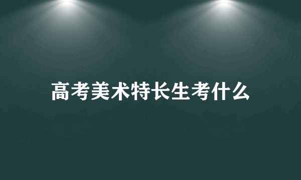 高考美术特长生考什么