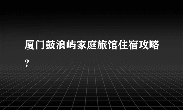 厦门鼓浪屿家庭旅馆住宿攻略?