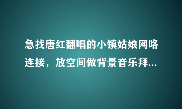 急找唐红翻唱的小镇姑娘网咯连接，放空间做背景音乐拜托了各位 谢谢