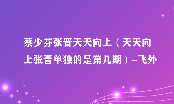 蔡少芬张晋天天向上（天天向上张晋单独的是第几期）-飞外