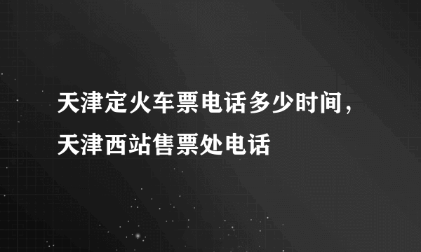 天津定火车票电话多少时间，天津西站售票处电话