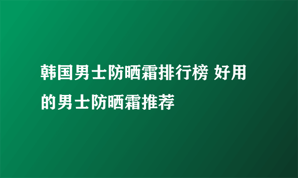 韩国男士防晒霜排行榜 好用的男士防晒霜推荐