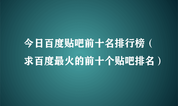 今日百度贴吧前十名排行榜（求百度最火的前十个贴吧排名）