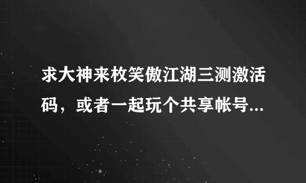 求大神来枚笑傲江湖三测激活码，或者一起玩个共享帐号。想体验一下 ，拜谢！