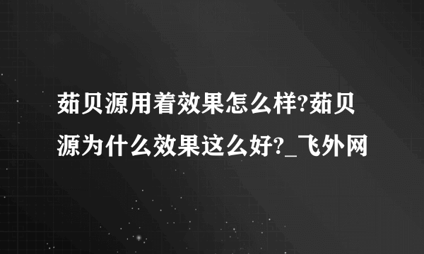 茹贝源用着效果怎么样?茹贝源为什么效果这么好?_飞外网