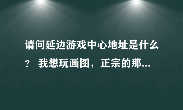 请问延边游戏中心地址是什么？ 我想玩画图，正宗的那种。找了半天也没找到官方地址。不要天堂游戏那些哦。