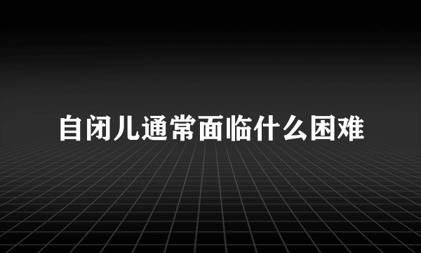 自闭儿通常面临什么困难