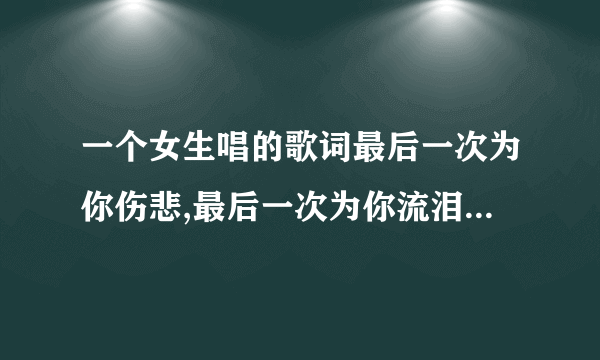 一个女生唱的歌词最后一次为你伤悲,最后一次为你流泪是什么歌