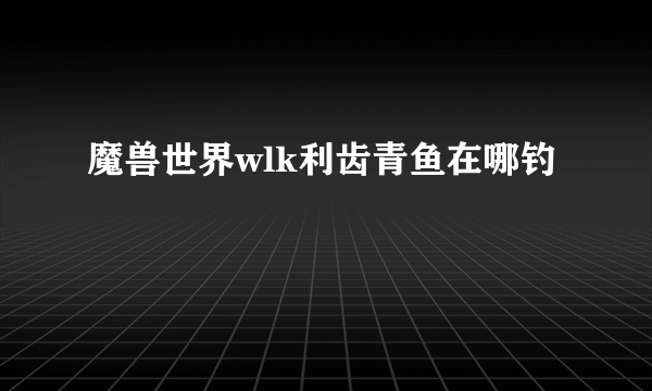 魔兽世界wlk利齿青鱼在哪钓