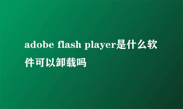 adobe flash player是什么软件可以卸载吗