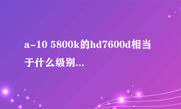 a-10 5800k的hd7600d相当于什么级别的显卡？