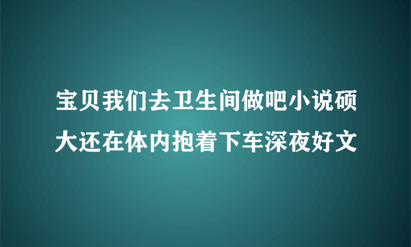 宝贝我们去卫生间做吧小说硕大还在体内抱着下车深夜好文