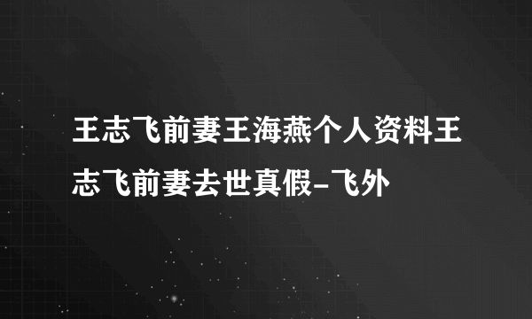 王志飞前妻王海燕个人资料王志飞前妻去世真假-飞外